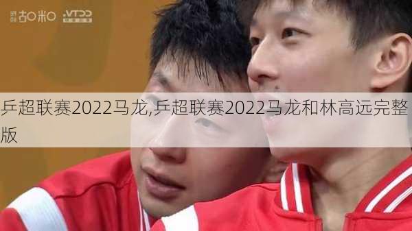 乒超联赛2022马龙,乒超联赛2022马龙和林高远完整版