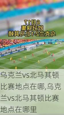 乌克兰vs北马其顿比赛地点在哪,乌克兰vs北马其顿比赛地点在哪里