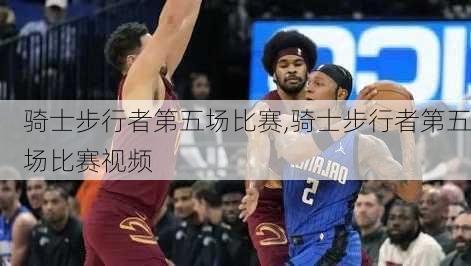 骑士步行者第五场比赛,骑士步行者第五场比赛视频