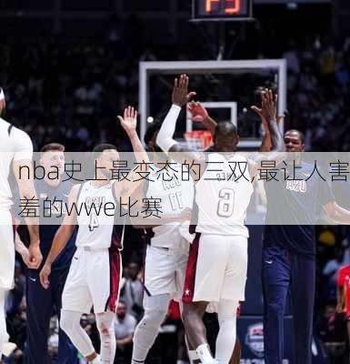 nba史上最变态的三双,最让人害羞的wwe比赛